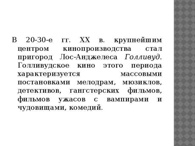 В 20-30-е гг. XX в. крупнейшим центром кинопроизводства стал пригород Лос-Анджелеса Голливуд. Голливудское кино этого пе­риода характеризуется массовыми постановками мелодрам, мюзиклов, детективов, гангстерских фильмов, фильмов ужасов с вампирами и чудовищами, комедий.