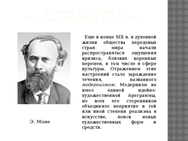 Новые течения в художественной культуре.    Еще в конце XIX в. в духовной жизни общества передовых стран мира начали распространяться ощущения кризиса, близких коренных перемен, в том числе в сфере культуры. Отражением этих настроений стало зарождение течения, названного модернизмом . Модернизм не имел единой идейно-художественной программы, но всех его сторонников объединяло неприятие в той или иной степени реализма в искусстве, поиск новых художественных форм и средств. Э. Моне