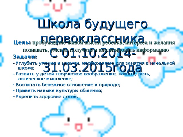 Школа будущего первоклассника  С 01.10.2014-31.03.2015года  Цель:  пробуждение живой мысли ребенка, интереса и желания познавать, умение получать и анализировать информацию Задачи: - Углубить умения и навыки, необходимые для занятия в начальной школе ; - Развить у детей творческое воображение, память, речь, логическое мышление ; - Воспитать бережное отношение к природе ; - Привить навыки культуры общения ; - Укрепить здоровье детей.