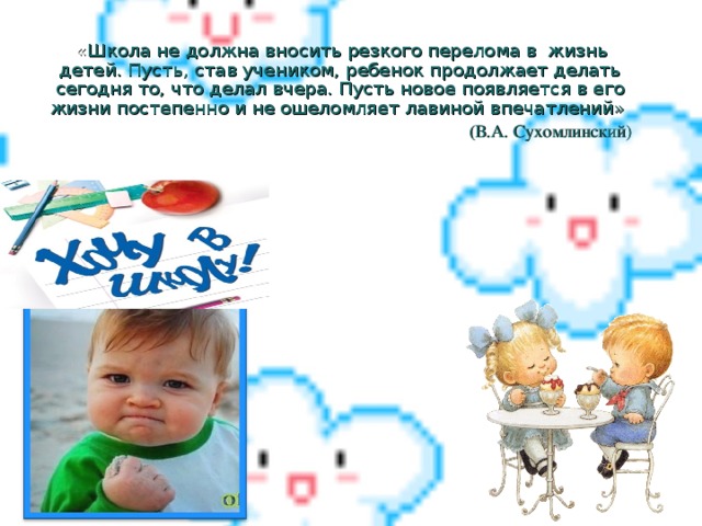 « Школа не должна вносить резкого перелома в жизнь детей. Пусть, став учеником, ребенок продолжает делать сегодня то, что делал вчера. Пусть новое появляется в его жизни постепенно и не ошеломляет лавиной впечатлений» (В.А. Сухомлинский)