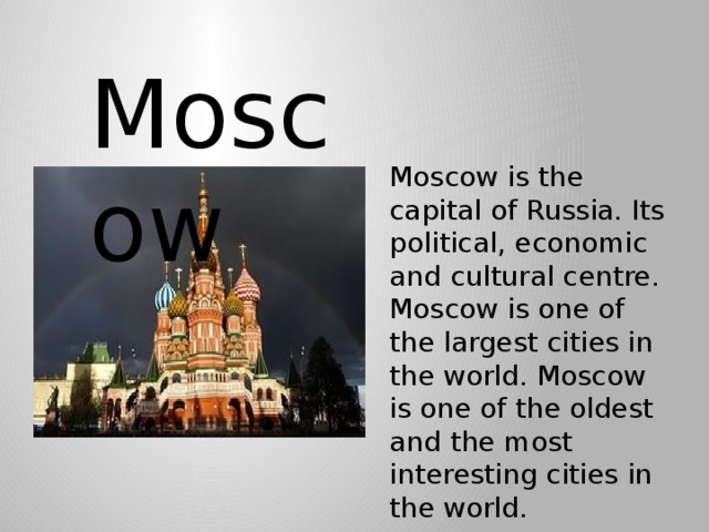 Moscow Moscow is the capital of Russia. Its political, economic and cultural centre. Moscow is one of the largest cities in the world. Moscow is one of the oldest and the most interesting cities in the world.