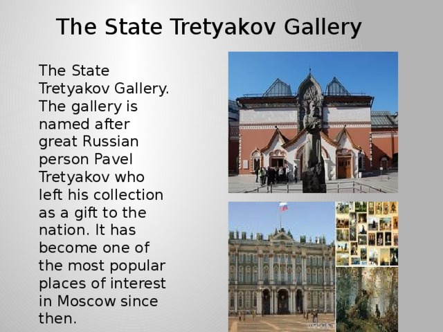 The State Tretyakov Gallery The State Tretyakov Gallery. The gallery is named after great Russian person Pavel Tretyakov who left his collection as a gift to the nation. It has become one of the most popular places of interest in Moscow since then.