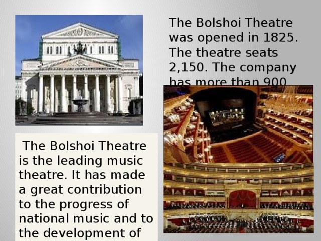 The Bolshoi Theatre was opened in 1825. The theatre seats 2,150. The company has more than 900 members.   The Bolshoi Theatre is the leading music theatre. It has made a great contribution to the progress of national music and to the development of the Russian ballet and opera.
