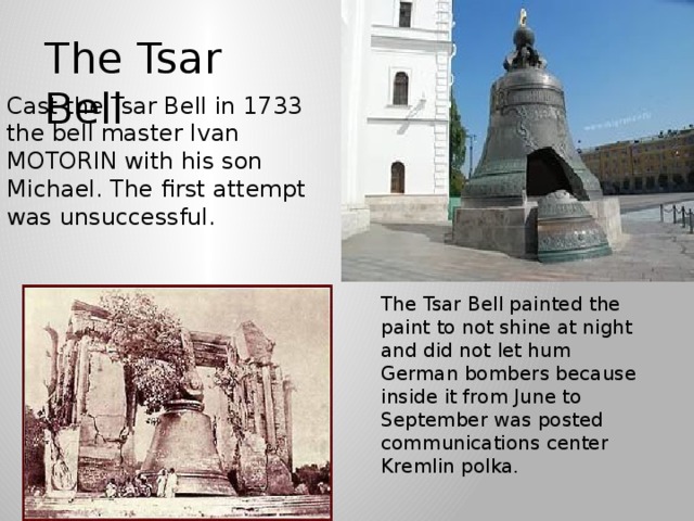 The Tsar Bell Cast the Tsar Bell in 1733 the bell master Ivan MOTORIN with his son Michael. The first attempt was unsuccessful. The Tsar Bell painted the paint to not shine at night and did not let hum German bombers because inside it from June to September was posted communications center Kremlin polka.