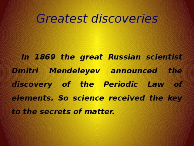 Greatest discoveries  In 1869 the great Russian scientist Dmitri Mendeleyev announced the discovery of the Periodic Law of elements. So science received the key to the secrets of matter.