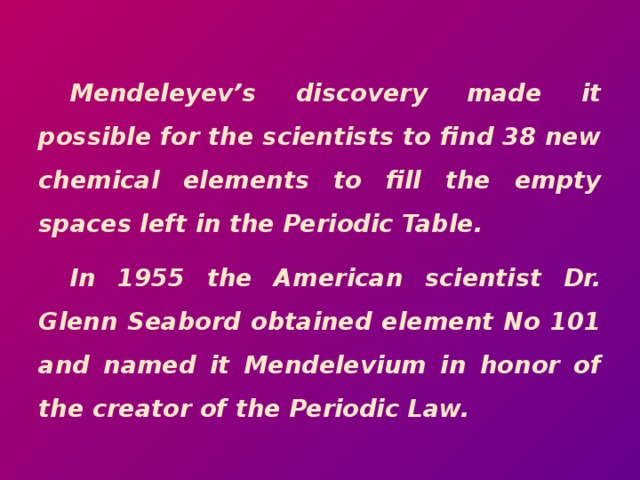 Mendeleyev’s discovery made it possible for the scientists to find 38 new chemical elements to fill the empty spaces left in the Periodic Table. In 1955 the American scientist Dr. Glenn Seabord obtained element No 101 and named it Mendelevium in honor of the creator of the Periodic Law.