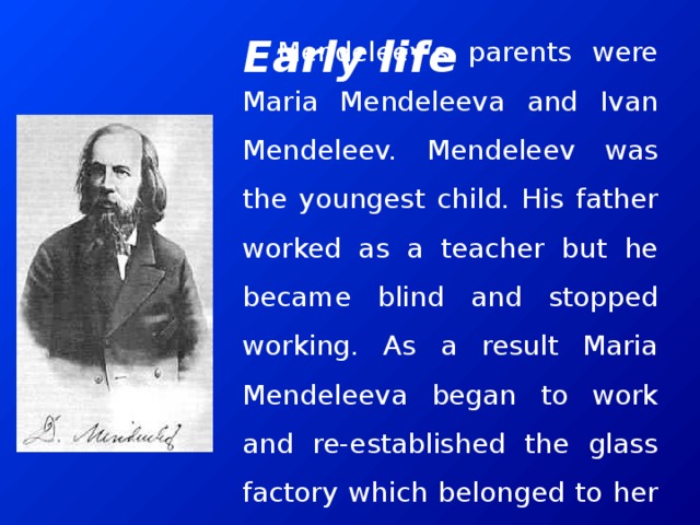 Early life Mendeleev’s parents were Maria Mendeleeva and Ivan Mendeleev. Mendeleev was the youngest child. His father worked as a teacher but he became blind and stopped working. As a result Maria Mendeleeva began to work and re-established the glass factory which belonged to her family.