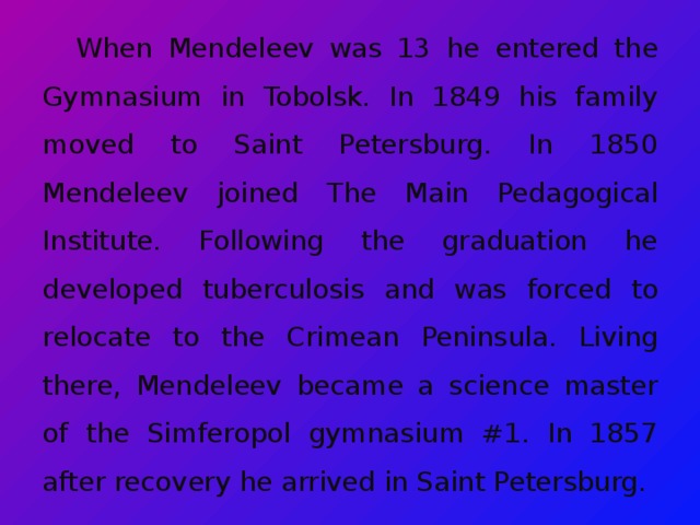 When Mendeleev was 13 he entered the Gymnasium in Tobolsk. In 1849 his family moved to Saint Petersburg. In 1850 Mendeleev joined The Main Pedagogical Institute. Following the graduation he developed tuberculosis and was forced to relocate to the Crimean Peninsula. Living there, Mendeleev became a science master of the Simferopol gymnasium #1. In 1857 after recovery he arrived in Saint Petersburg.