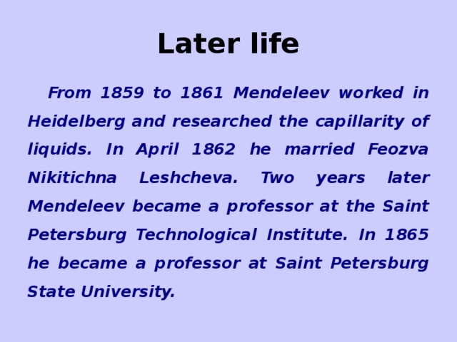 Later life From 1859 to 1861 Mendeleev worked in Heidelberg and researched the capillarity of liquids. In April 1862 he married Feozva Nikitichna Leshcheva. Two years later Mendeleev became a professor at the Saint Petersburg Technological Institute. In 1865 he became a professor at Saint Petersburg State University.