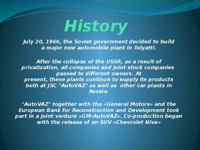 History July 20, 1966, the Soviet government decided to build a major new automobile plant in Tolyatti.  After the collapse of the USSR, as a result of privatization, all companies and joint stock companies  passed to different owners. At present, these plants continue to supply its products both at JSC 