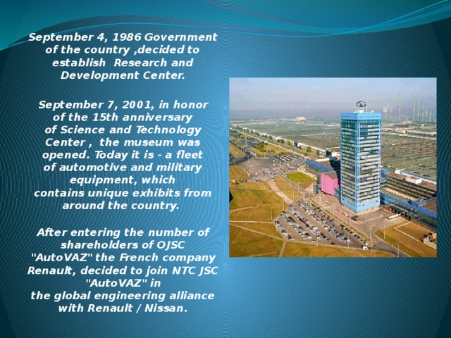 September 4, 1986 Government of the country ,decided to establish  Research and Development Center.  September 7, 2001, in honor of the 15th anniversary of Science and Technology Center ,  the museum was opened. Today it is - a fleet of automotive and military equipment, which contains unique exhibits from around the country.   After entering the number of shareholders of OJSC 