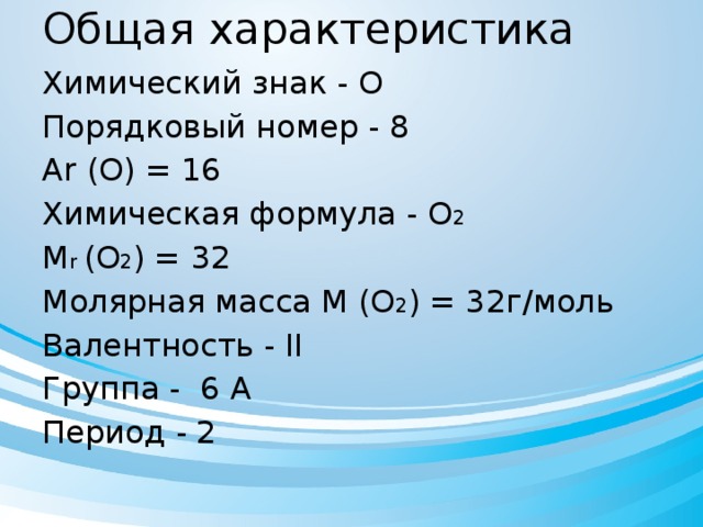 Общая характеристика Химический знак - О Порядковый номер - 8 Ar (O) = 16 Химическая формула - О 2  M r (O 2 ) = 32 Молярная масса M (O 2 ) = 32г/моль Валентность - II Группа - 6 А Период - 2