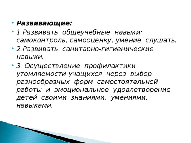 Развивающие:  1.Развивать общеучебные навыки: самоконтроль, самооценку, умение слушать. 2.Развивать санитарно-гигиенические навыки. 3. Осуществление профилактики утомляемости учащихся через выбор разнообразных форм самостоятельной работы и эмоциональное удовлетворение детей своими знаниями, умениями, навыками.