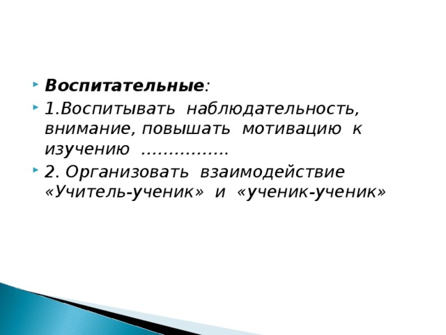 Воспитательные : 1.Воспитывать наблюдательность, внимание, повышать мотивацию к изучению ……………. 2. Организовать взаимодействие «Учитель-ученик» и «ученик-ученик»