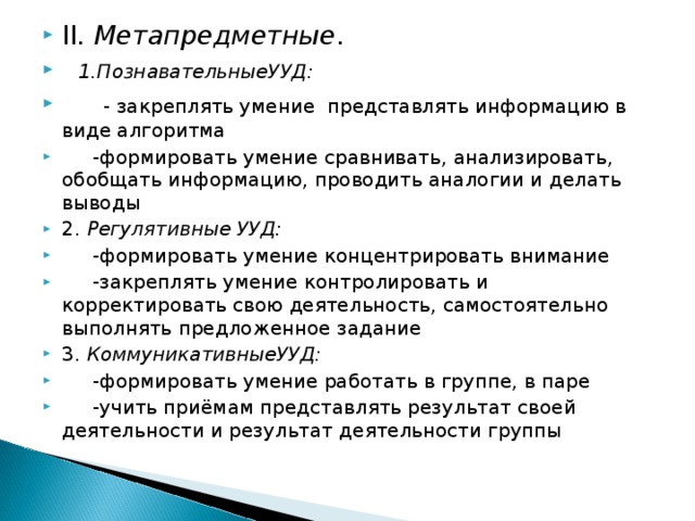 II . Метапредметные .  1.ПознавательныеУУД:  - закреплять умение представлять информацию в виде алгоритма  -формировать умение сравнивать, анализировать, обобщать информацию, проводить аналогии и делать выводы 2. Регулятивные УУД:   -формировать умение концентрировать внимание  -закреплять умение контролировать и корректировать свою деятельность, самостоятельно выполнять предложенное задание 3. КоммуникативныеУУД:   -формировать умение работать в группе, в паре  -учить приёмам представлять результат своей деятельности и результат деятельности группы