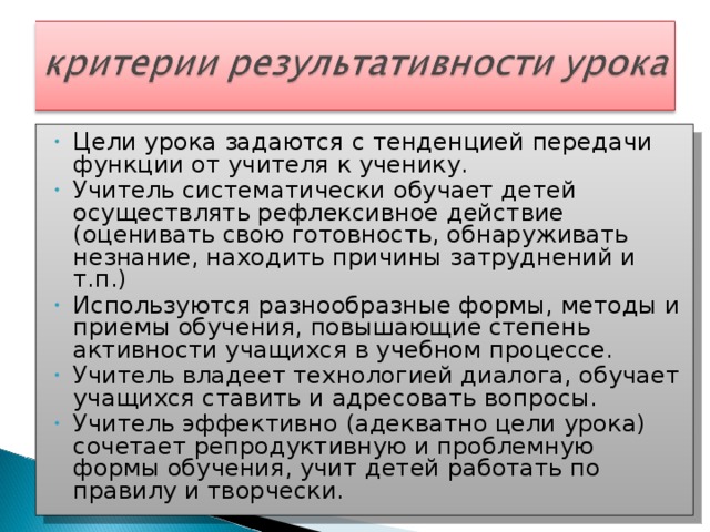 Цели урока задаются с тенденцией передачи функции от учителя к ученику. Учитель систематически обучает детей осуществлять рефлексивное действие (оценивать свою готовность, обнаруживать незнание, находить причины затруднений и т.п.) Используются разнообразные формы, методы и приемы обучения, повышающие степень активности учащихся в учебном процессе. Учитель владеет технологией диалога, обучает учащихся ставить и адресовать вопросы. Учитель эффективно (адекватно цели урока) сочетает репродуктивную и проблемную формы обучения, учит детей работать по правилу и творчески.