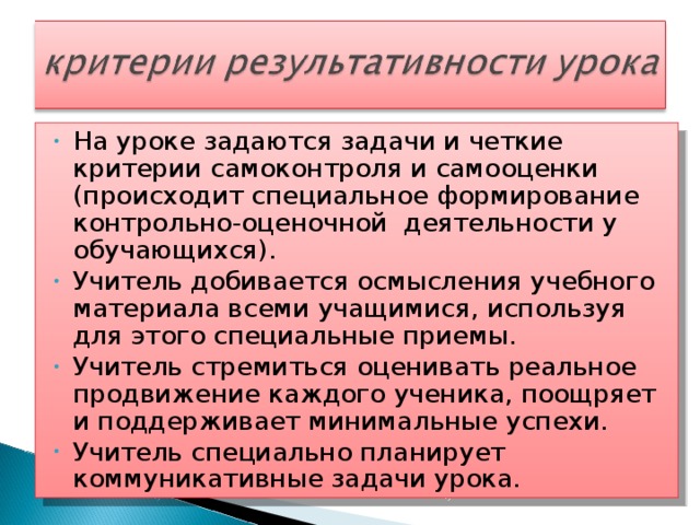 На уроке задаются задачи и четкие критерии самоконтроля и самооценки (происходит специальное формирование контрольно-оценочной деятельности у обучающихся). Учитель добивается осмысления учебного материала всеми учащимися, используя для этого специальные приемы. Учитель стремиться оценивать реальное продвижение каждого ученика, поощряет и поддерживает минимальные успехи. Учитель специально планирует коммуникативные задачи урока.