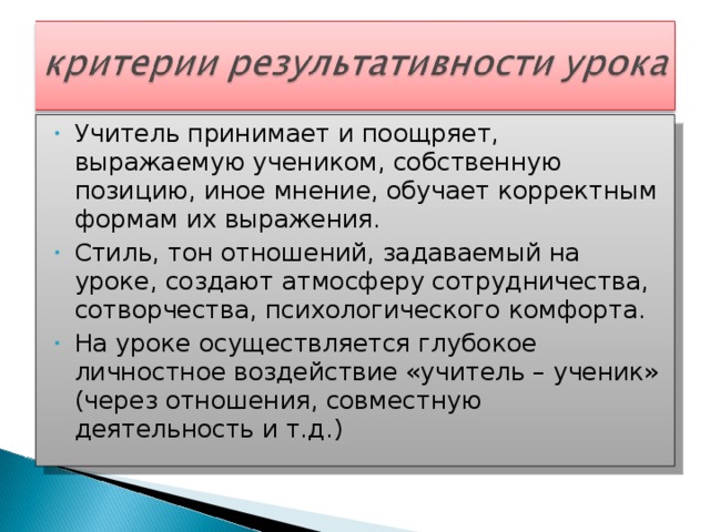 Учитель принимает и поощряет, выражаемую учеником, собственную позицию, иное мнение, обучает корректным формам их выражения. Стиль, тон отношений, задаваемый на уроке, создают атмосферу сотрудничества, сотворчества, психологического комфорта. На уроке осуществляется глубокое личностное воздействие «учитель – ученик» (через отношения, совместную деятельность и т.д.)