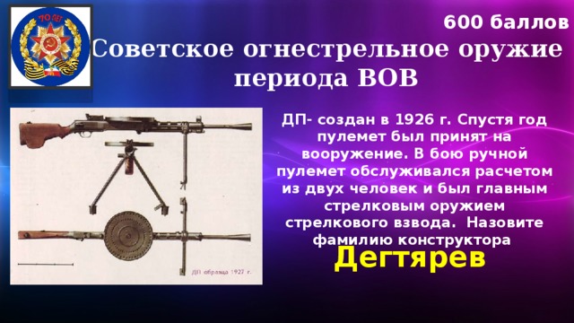 600 баллов Советское огнестрельное оружие периода ВОВ ДП- создан в 1926 г. Спустя год пулемет был принят на вооружение. В бою ручной пулемет обслуживался расчетом из двух человек и был главным стрелковым оружием стрелкового взвода. Назовите фамилию конструктора Дегтярев