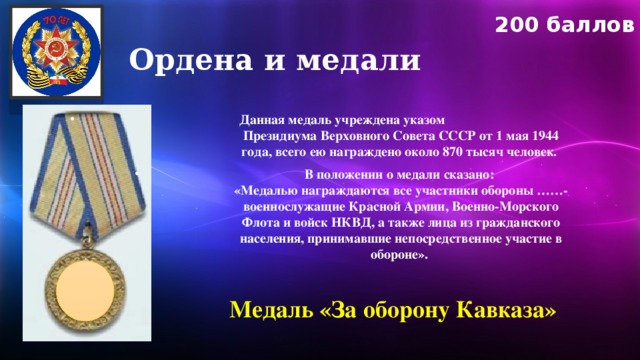 200 баллов Ордена и медали Данная медаль учреждена указом Президиума Верховного Совета СССР от 1 мая 1944 года, всего ею награждено около 870 тысяч человек. В положении о медали сказано:  «Медалью награждаются все участники обороны ……- военнослужащие Красной Армии, Военно-Морского Флота и войск НКВД, а также лица из гражданского населения, принимавшие непосредственное участие в обороне». Медаль «За оборону Кавказа»