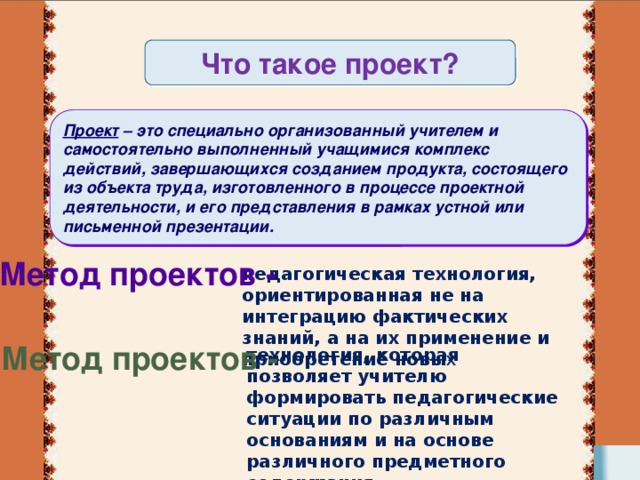 Что такое проект? Проект  – это специально организованный учителем и самостоятельно выполненный учащимися комплекс действий, завершающихся созданием продукта, состоящего из объекта труда, изготовленного в процессе проектной деятельности, и его представления в рамках устной или письменной презентации. Метод проектов -  педагогическая технология, ориентированная не на интеграцию фактических знаний, а на их применение и приобретение новы х Метод проектов - технология, которая позволяет учителю формировать педагогические ситуации по различным основаниям и на основе различного предметного содержания