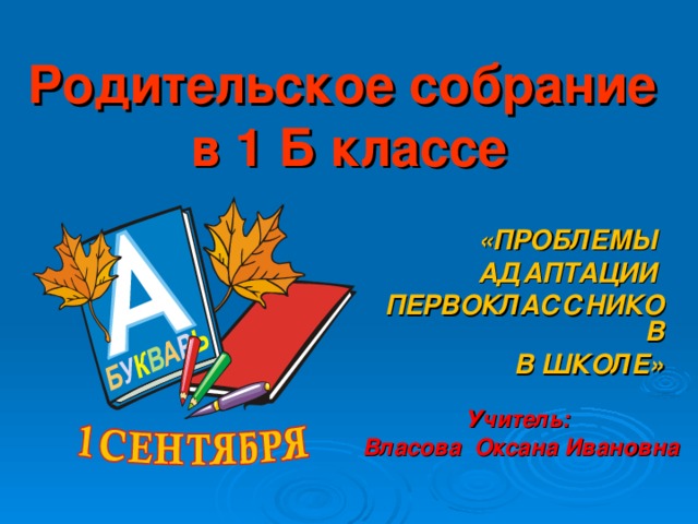 Родительское собрание  в 1 Б классе «ПРОБЛЕМЫ АДАПТАЦИИ ПЕРВОКЛАССНИКОВ  В ШКОЛЕ»   Учитель: Власова Оксана Ивановна