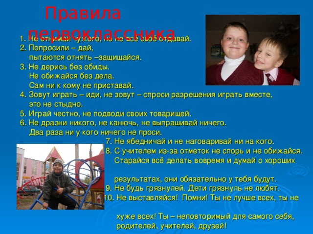 Правила первоклассника  1. Не отнимай чужого, но не всё своё отдавай.  2. Попросили – дай,  пытаются отнять –защищайся.  3. Не дерись без обиды.  Не обижайся без дела.  Сам ни к кому не приставай.  4. Зовут играть – иди, не зовут – спроси разрешения играть вместе,  это не стыдно.  5. Играй честно, не подводи своих товарищей.  6. Не дразни никого, не канючь, не выпрашивай ничего.  Два раза ни у кого ничего не проси.  7. Не ябедничай и не наговаривай ни на кого.  8. С учителем из-за отметок не спорь и не обижайся.  Старайся всё делать вовремя и думай о хороших  результатах, они обязательно у тебя будут.  9. Не будь грязнулей. Дети грязнуль не любят.  10. Не выставляйся! Помни! Ты не лучше всех, ты не  хуже всех! Ты – неповторимый для самого себя,  родителей, учителей, друзей!