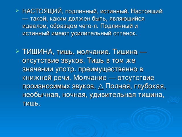 НАСТОЯЩИЙ, подлинный, истинный. Настоящий — такой, каким должен быть, являющийся идеалом, образцом чего-л. Подлинный и истинный имеют усилительный оттенок. ТИШИНА, тишь, молчание. Тишина — отсутствие звуков. Тишь в том же значении употр. преимущественно в книжной речи. Молчание — отсутствие произносимых звуков. △ Полная, глубокая, необычная, ночная, удивительная тишина, тишь.