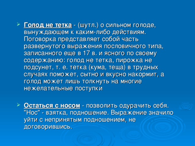 Голод не тетка - (шутл.) о сильном голоде, вынуждающем к каким-либо действиям. Поговорка представляет собой часть развернутого выражения пословичного типа, записанного еще в 17 в. и ясного по своему содержанию: голод не тетка, пирожка не подсунет, т. е. тетка (кума, теща) в трудных случаях поможет, сытно и вкусно накормит, а голод может лишь толкнуть на многие нежелательные поступки Остаться с носом