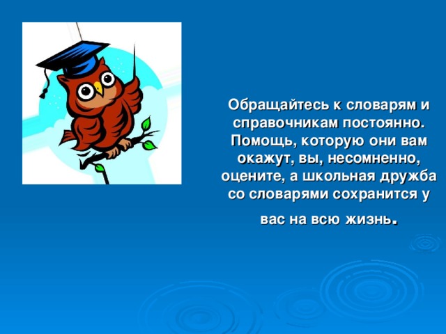 Обращайтесь к словарям и справочникам постоянно. Помощь, которую они вам окажут, вы, несомненно, оцените, а школьная дружба со словарями сохранится у вас на всю жизнь .