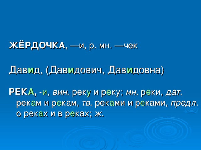 ЖЁРДОЧКА , —и, р. мн. —чек Дав и д, (Дав и дович, Дав и довна)  РЕК А , - и , вин. рек у и р е ку; мн. р е ки, дат. рек а м и р е кам, тв. рек а ми и р е ками, предл. о рек а х и в р е ках; ж.