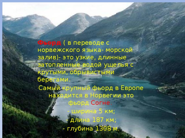 Фьорд  ( в переводе с норвежского языка- морской залив)- это узкие, длинные затопленные водой ущелья с крутыми, обрывистыми берегами. Самый крупный фьорд в Европе находится в Норвегии это фьорд Согне.  - ширина 5 км; - длина 187 км; - глубина 1308 м.