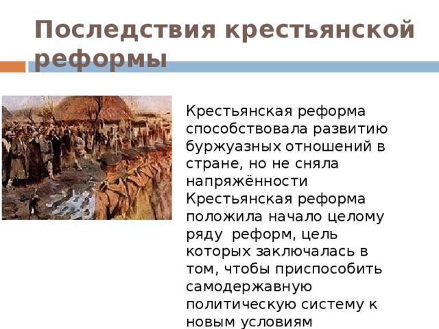 Последствия  крестьянской реформы Крестьянская реформа способствовала развитию буржуазных отношений в стране, но не сняла напряжённости Крестьянская реформа положила начало целому ряду реформ, цель которых заключалась в том, чтобы приспособить самодержавную политическую систему к новым условиям