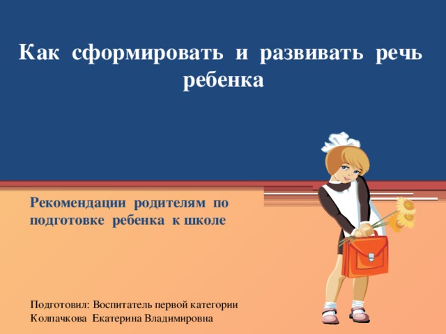 Как сформировать и развивать речь ребенка Рекомендации родителям по подготовке ребенка к школе Подготовил: Воспитатель первой категории Колпачкова Екатерина Владимировна