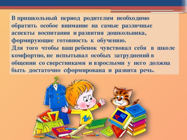 В пришкольный период родителям необходимо обратить особое внимание на самые различные аспекты воспитания и развития дошкольника, формирующие готовность к обучению.  Для того чтобы ваш ребенок чувствовал себя в школе комфортно, не испытывал особых затруднений в общении со сверстниками и взрослыми у него должна быть достаточно сформирована и развита речь.