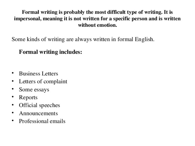 Formal writing is probably the most difficult type of writing. It is impersonal, meaning it is not written for a specific person and is written without emotion. Some kinds of writing are always written in formal English.   Formal writing includes: