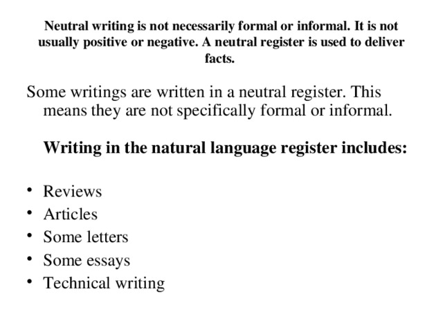 Neutral writing is not necessarily formal or informal. It is not usually positive or negative. A neutral register is used to deliver facts.  Some writings are written in a neutral register. This means they are not specifically formal or informal.    Writing in the natural language register includes: