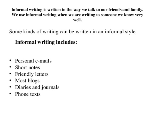 Informal writing is written in the way we talk to our friends and family. We use informal writing when we are writing to someone we know very well. Some kinds of writing can be written in an informal style.   Informal writing includes: