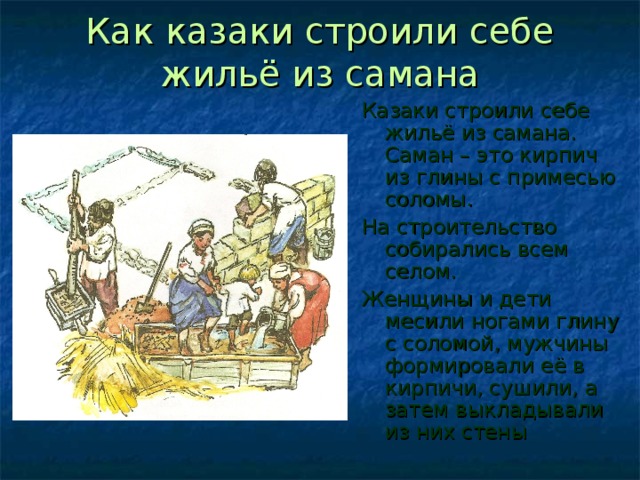 Как казаки строили себе жильё из самана Казаки строили себе жильё из самана. Саман – это кирпич из глины с примесью соломы. На строительство собирались всем селом. Женщины и дети месили ногами глину с соломой, мужчины формировали её в кирпичи, сушили, а затем выкладывали из них стены