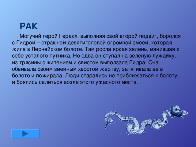 РАК Могучий герой Геракл, выполняя свой второй подвиг, боролся с Гидрой – страшной девятиголовой огромной змеей, которая жила в Лернейском болоте. Там росла яркая зелень, манившая к себе усталого путника. Но едва он ступал на зеленую лужайку, из трясины с шипением и свистом выползала Гидра. Она обвивала своим змеиным хвостом жертву, затягивала ее в болото и пожирала. Люди старались не приближаться к болоту и боялись селиться возле этого ужасного места.