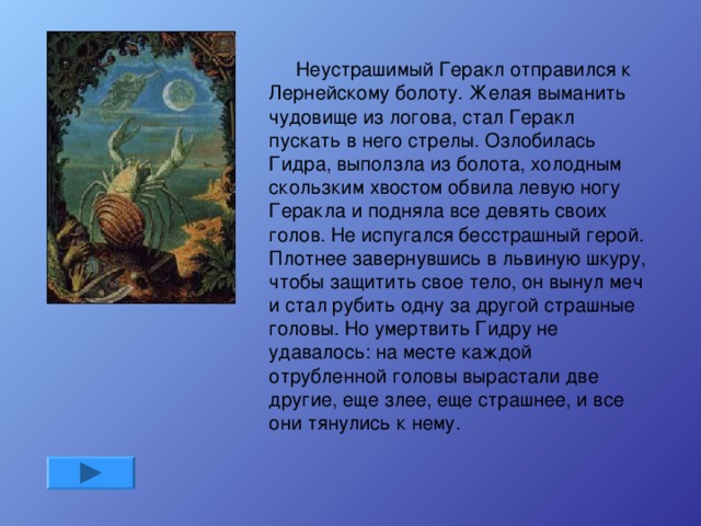Неустрашимый Геракл отправился к Лернейскому болоту. Желая выманить чудовище из логова, стал Геракл пускать в него стрелы. Озлобилась Гидра, выползла из болота, холодным скользким хвостом обвила левую ногу Геракла и подняла все девять своих голов. Не испугался бесстрашный герой. Плотнее завернувшись в львиную шкуру, чтобы защитить свое тело, он вынул меч и стал рубить одну за другой страшные головы. Но умертвить Гидру не удавалось: на месте каждой отрубленной головы вырастали две другие, еще злее, еще страшнее, и все они тянулись к нему.