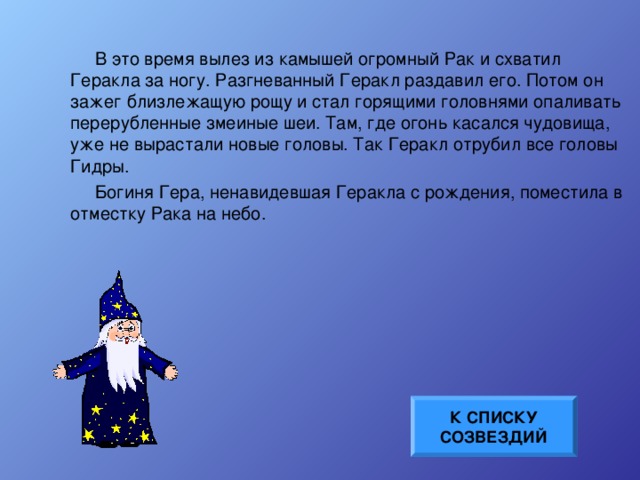 В это время вылез из камышей огромный Рак и схватил Геракла за ногу. Разгневанный Геракл раздавил его. Потом он зажег близлежащую рощу и стал горящими головнями опаливать перерубленные змеиные шеи. Там, где огонь касался чудовища, уже не вырастали новые головы. Так Геракл отрубил все головы Гидры. Богиня Гера, ненавидевшая Геракла с рождения, поместила в отместку Рака на небо. К СПИСКУ СОЗВЕЗДИЙ