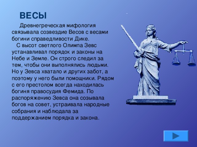 ВЕСЫ Древнегреческая мифология связывала созвездие Весов с весами богини справедливости Дике.    С высот светлого Олимпа Зевс устанавливал порядок и законы на Небе и Земле. Он строго следил за тем, чтобы они выполнялись людьми. Но у Зевса хватало и других забот, а поэтому у него были помощники. Рядом с его престолом всегда находилась богиня правосудия Фемида. По распоряжению Зевса она созывала богов на совет, устраивала народные собрания и наблюдала за поддержанием порядка и закона.    