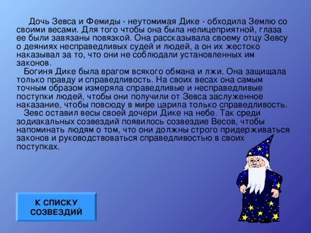 Дочь Зевса и Фемиды - неутомимая Дике - обходила Землю со своими весами. Для того чтобы она была нелицеприятной, глаза ее были завязаны повязкой. Она рассказывала своему отцу Зевсу о деяниях несправедливых судей и людей, а он их жестоко наказывал за то, что они не соблюдали установленных им законов.    Богиня Дике была врагом всякого обмана и лжи. Она защищала только правду и справедливость. На своих весах она самым точным образом измеряла справедливые и несправедливые поступки людей, чтобы они получили от Зевса заслуженное наказание, чтобы повсюду в мире царила только справедливость.    Зевс оставил весы своей дочери Дике на небе. Так среди зодиакальных созвездий появилось созвездие Весов, чтобы напоминать людям о том, что они должны строго придерживаться законов и руководствоваться справедливостью в своих поступках. К СПИСКУ СОЗВЕЗДИЙ