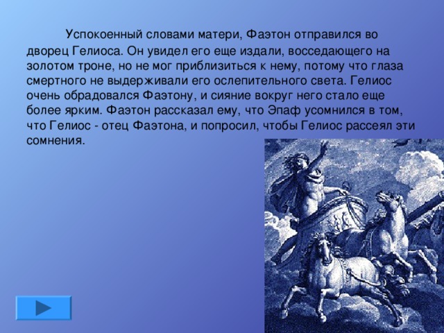      Успокоенный словами матери, Фаэтон отправился во дворец Гелиоса. Он увидел его еще издали, восседающего на золотом троне, но не мог приблизиться к нему, потому что глаза смертного не выдерживали его ослепительного света. Гелиос очень обрадовался Фаэтону, и сияние вокруг него стало еще более ярким. Фаэтон рассказал ему, что Эпаф усомнился в том, что Гелиос - отец Фаэтона, и попросил, чтобы Гелиос рассеял эти сомнения.