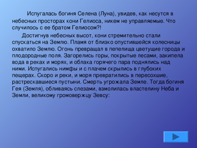      Испугалась богиня Селена (Луна), увидев, как несутся в небесных просторах кони Гелиоса, никем не управляемые. Что случилось с ее братом Гелиосом?! Достигнув небесных высот, кони стремительно стали спускаться на Землю. Пламя от близко опустившейся колесницы охватило Землю. Огонь превращал в пепелища цветущие города и плодородные поля. Загорелись горы, покрытые лесами, закипела вода в реках и морях, и облака горячего пара поднялись над ними. Испугались нимфы и с плачем скрылись в глубоких пещерах. Скоро и реки, и моря превратились в пересохшие, растрескавшиеся пустыни. Смерть угрожала Земле. Тогда богиня Гея (Земля), обливаясь слезами, взмолилась властелину Неба и Земли, великому громовержцу Зевсу: