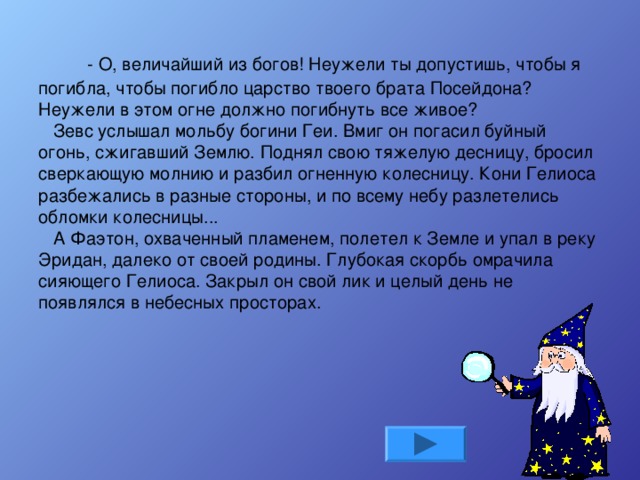      - О, величайший из богов! Неужели ты допустишь, чтобы я погибла, чтобы погибло царство твоего брата Посейдона? Неужели в этом огне должно погибнуть все живое?    Зевс услышал мольбу богини Геи. Вмиг он погасил буйный огонь, сжигавший Землю. Поднял свою тяжелую десницу, бросил сверкающую молнию и разбил огненную колесницу. Кони Гелиоса разбежались в разные стороны, и по всему небу разлетелись обломки колесницы...    А Фаэтон, охваченный пламенем, полетел к Земле и упал в реку Эридан, далеко от своей родины. Глубокая скорбь омрачила сияющего Гелиоса. Закрыл он свой лик и целый день не появлялся в небесных просторах.   