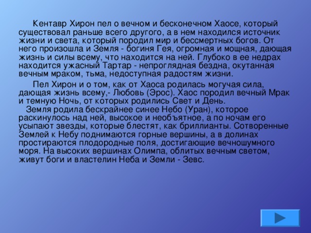   Кентавр Хирон пел о вечном и бесконечном Хаосе, который существовал раньше всего другого, а в нем находился источник жизни и света, который породил мир и бессмертных богов. От него произошла и Земля - богиня Гея, огромная и мощная, дающая жизнь и силы всему, что находится на ней. Глубоко в ее недрах находится ужасный Тартар - непроглядная бездна, окутанная вечным мраком, тьма, недоступная радостям жизни.   Пел Хирон и о том, как от Хаоса родилась могучая сила, дающая жизнь всему,- Любовь (Эрос). Хаос породил вечный Мрак и темную Ночь, от которых родились Свет и День.     Земля родила бескрайнее синее Небо (Уран), которое раскинулось над ней, высокое и необъятное, а по ночам его усыпают звезды, которые блестят, как бриллианты. Сотворенные Землей к Небу поднимаются горные вершины, а в долинах простираются плодородные поля, достигающие вечношумного моря. На высоких вершинах Олимпа, облитых вечным светом, живут боги и властелин Неба и Земли - Зевс.    