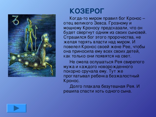 КОЗЕРОГ Когда-то миром правил бог Кронос – отец великого Зевса. Грозному и мощному Кроносу предсказали, что он будет свергнут одним из своих сыновей. Страшился бог этого пророчества, не желая терять власти над миром. И повелел Кронос своей жене Рее, чтобы она приносила ему всех своих детей, как только они появятся на свет. Не смела ослушаться Рея свирепого мужа и каждого новорожденного покорно сручала ему. Тут же проглатывал ребенка безжалостный Кронос. Долго плакала безутешная Рея. И решила спасти хоть одного сына.