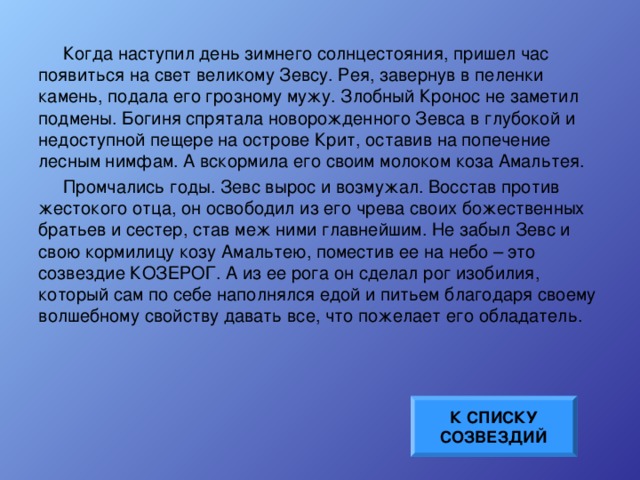 Когда наступил день зимнего солнцестояния, пришел час появиться на свет великому Зевсу. Рея, завернув в пеленки камень, подала его грозному мужу. Злобный Кронос не заметил подмены. Богиня спрятала новорожденного Зевса в глубокой и недоступной пещере на острове Крит, оставив на попечение лесным нимфам. А вскормила его своим молоком коза Амальтея. Промчались годы. Зевс вырос и возмужал. Восстав против жестокого отца, он освободил из его чрева своих божественных братьев и сестер, став меж ними главнейшим. Не забыл Зевс и свою кормилицу козу Амальтею, поместив ее на небо – это созвездие КОЗЕРОГ. А из ее рога он сделал рог изобилия, который сам по себе наполнялся едой и питьем благодаря своему волшебному свойству давать все, что пожелает его обладатель. К СПИСКУ СОЗВЕЗДИЙ